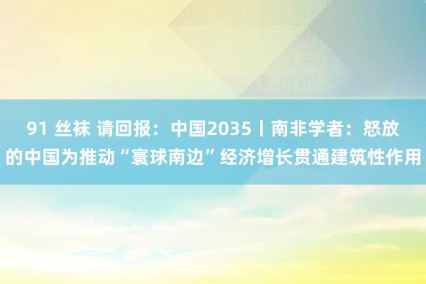 91 丝袜 请回报：中国2035丨南非学者：怒放的中国为推动“寰球南边”经济增长贯通建筑性作用