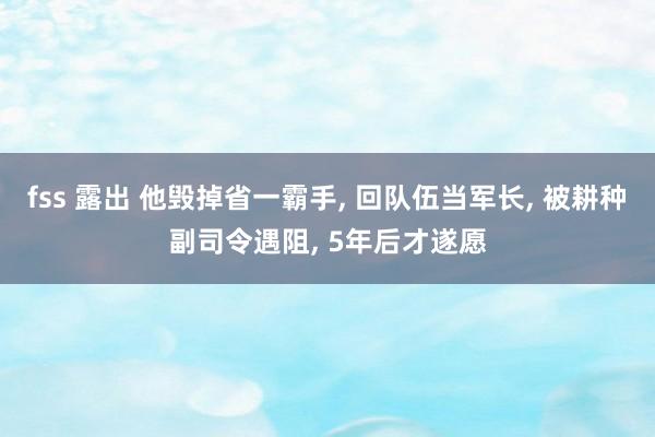 fss 露出 他毁掉省一霸手， 回队伍当军长， 被耕种副司令遇阻， 5年后才遂愿