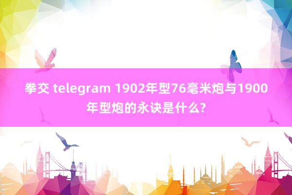 拳交 telegram 1902年型76毫米炮与1900年型炮的永诀是什么?