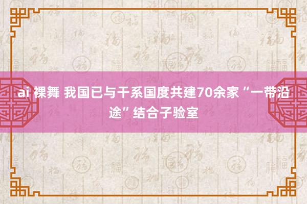 ai 裸舞 我国已与干系国度共建70余家“一带沿途”结合子验室