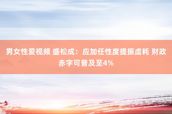 男女性爱视频 盛松成：应加任性度提振虚耗 财政赤字可普及至4%