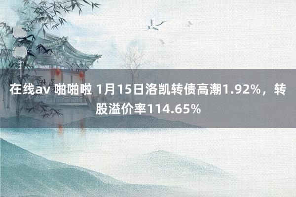 在线av 啪啪啦 1月15日洛凯转债高潮1.92%，转股溢价率114.65%