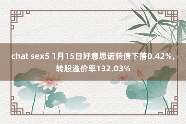 chat sex5 1月15日好意思诺转债下落0.42%，转股溢价率132.03%