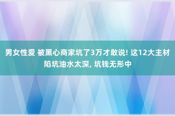 男女性爱 被黑心商家坑了3万才敢说! 这12大主材陷坑油水太深， 坑钱无形中