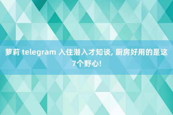 萝莉 telegram 入住潜入才知谈， 厨房好用的是这7个野心!