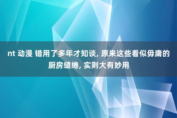 nt 动漫 错用了多年才知谈， 原来这些看似毋庸的厨房缱绻， 实则大有妙用