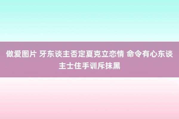 做爱图片 牙东谈主否定夏克立恋情 命令有心东谈主士住手训斥抹黑