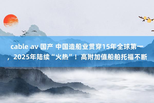 cable av 国产 中国造船业贯穿15年全球第一，2025年陆续“火热”！高附加值船舶托福不断