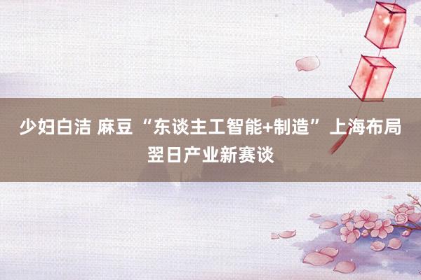 少妇白洁 麻豆 “东谈主工智能+制造” 上海布局翌日产业新赛谈