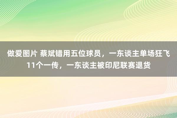 做爱图片 蔡斌错用五位球员，一东谈主单场狂飞11个一传，一东谈主被印尼联赛退货