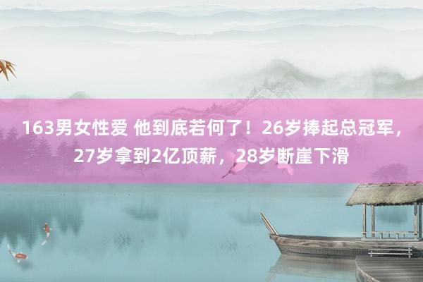 163男女性爱 他到底若何了！26岁捧起总冠军，27岁拿到2亿顶薪，28岁断崖下滑