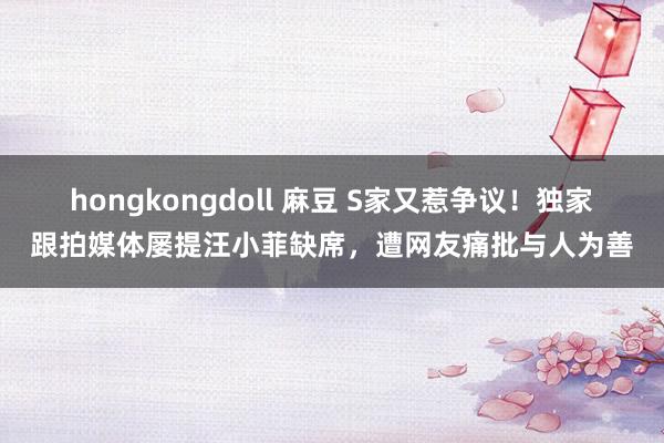 hongkongdoll 麻豆 S家又惹争议！独家跟拍媒体屡提汪小菲缺席，遭网友痛批与人为善