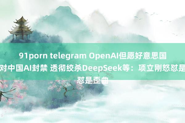 91porn telegram OpenAI但愿好意思国政府对中国AI封禁 透彻绞杀DeepSeek等：项立刚怒怼是歪曲