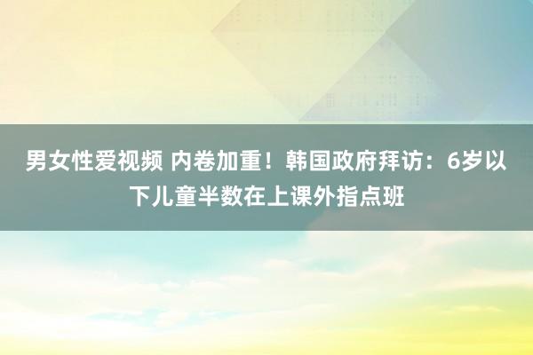 男女性爱视频 内卷加重！韩国政府拜访：6岁以下儿童半数在上课外指点班