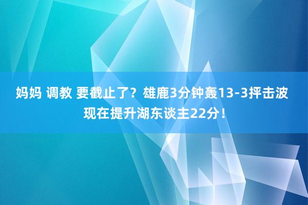 妈妈 调教 要截止了？雄鹿3分钟轰13-3抨击波 现在提升湖东谈主22分！